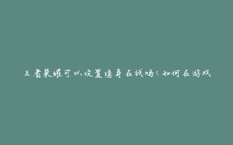 王者荣耀可以设置隐身在线吗(如何在游戏中保持隐身状态)