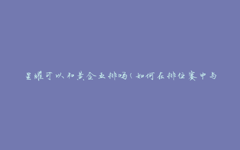 星耀可以和黄金五排吗(如何在排位赛中与不同段位的队友配合)