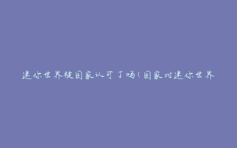 迷你世界被国家认可了吗(国家对迷你世界的认可程度如何评价？)