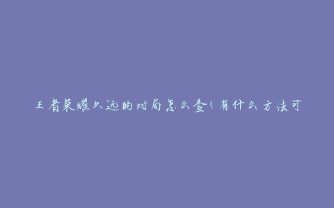 王者荣耀久远的对局怎么查(有什么方法可以查询久远的对局记录)