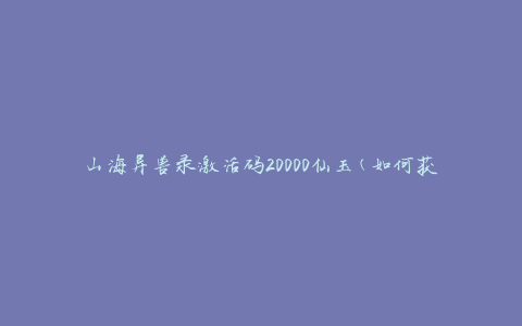 山海异兽录激活码20000仙玉(如何获取并兑换激活码)