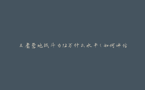 王者营地战斗力12万什么水平(如何评估玩家实力)