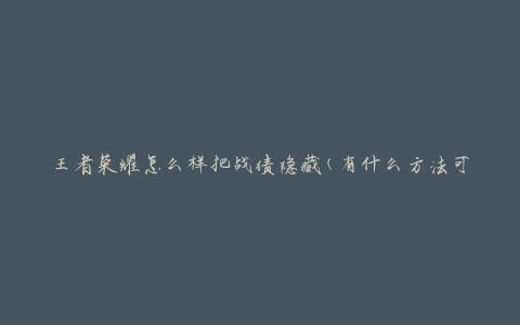 王者荣耀怎么样把战绩隐藏(有什么方法可以保护个人战绩隐私)