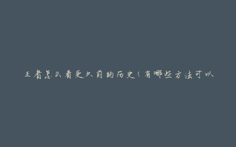 王者怎么看更久前的历史(有哪些方法可以回顾过去的赛事)