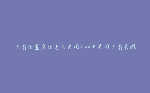 王者位置定位怎么关闭(如何关闭王者荣耀定位功能)