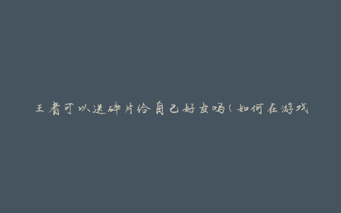 王者可以送碎片给自己好友吗(如何在游戏中向好友赠送碎片)