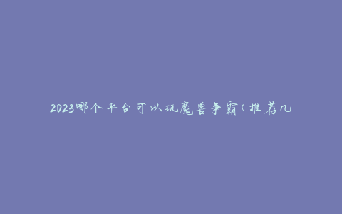 2023哪个平台可以玩魔兽争霸(推荐几个热门游戏平台)