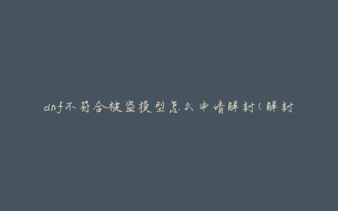dnf不符合被盗模型怎么申请解封(解封申请流程和注意事项)