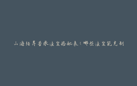 山海经异兽录法宝搭配表(哪些法宝能克制不同的异兽？)