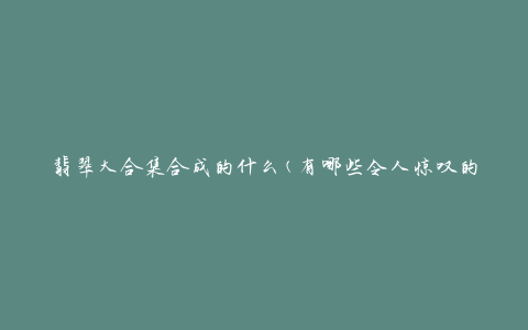 翡翠大合集合成的什么(有哪些令人惊叹的翡翠作品)
