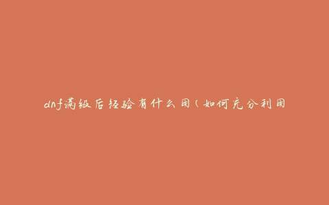 dnf满级后经验有什么用(如何充分利用满级后的经验值)