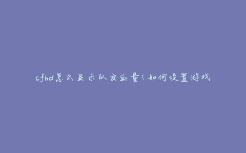 cfhd怎么显示队友血量(如何设置游戏界面以查看队友血量)