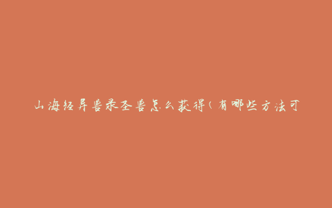 山海经异兽录圣兽怎么获得(有哪些方法可以获取圣兽)