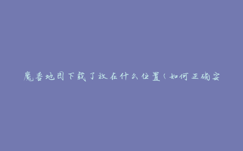 魔兽地图下载了放在什么位置(如何正确安装和存放地图)