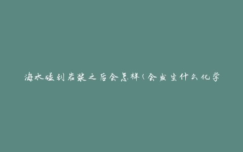 海水碰到岩浆之后会怎样(会发生什么化学反应)