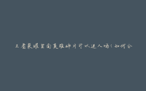 王者荣耀里面英雄碎片可以送人吗(如何分享英雄碎片给好友)