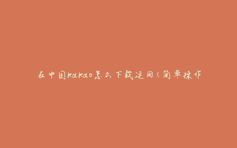 在中国kakao怎么下载运用(简单操作指南)