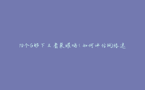 10个G够下王者荣耀吗(如何评估网络速度是否足够畅玩游戏)