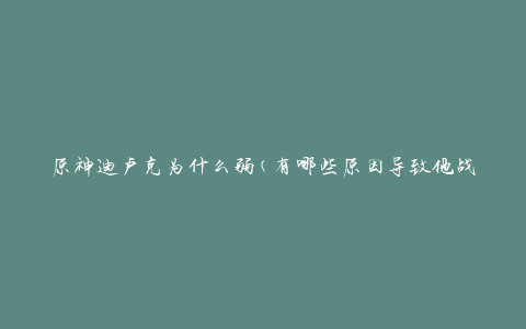 原神迪卢克为什么弱(有哪些原因导致他战斗力不足)