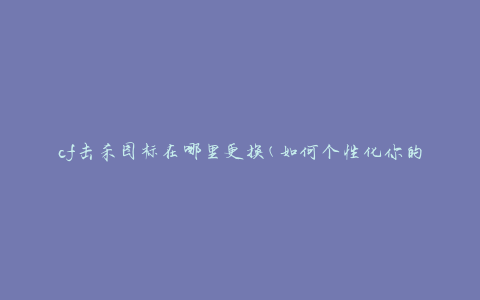 cf击杀图标在哪里更换(如何个性化你的击杀图标)