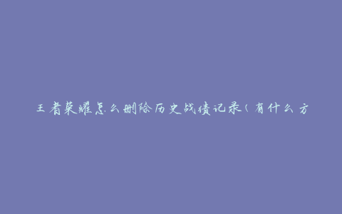 王者荣耀怎么删除历史战绩记录(有什么方法可以清除战绩记录吗)