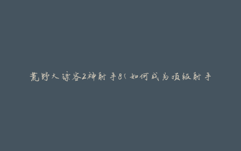 荒野大镖客2神射手8(如何成为顶级射手)