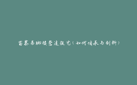 苗寨吊脚楼营造技艺(如何传承与创新)