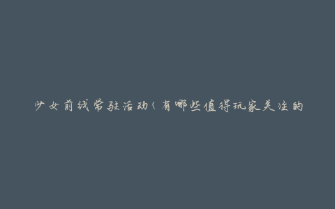 少女前线常驻活动(有哪些值得玩家关注的活动呢)