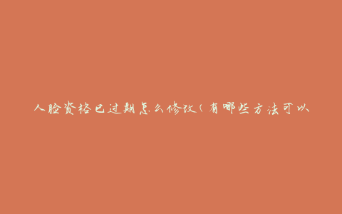 人脸资格已过期怎么修改(有哪些方法可以更新人脸资格)