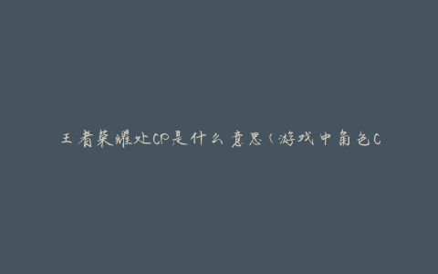 王者荣耀处CP是什么意思(游戏中角色CP的定义与解释)