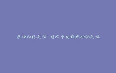 原神归终是谁(游戏中的最终BOSS是谁)