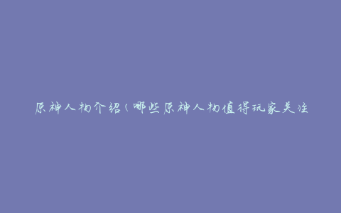 原神人物介绍(哪些原神人物值得玩家关注？)