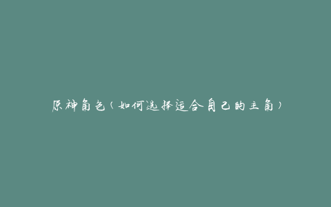 原神角色(如何选择适合自己的主角)