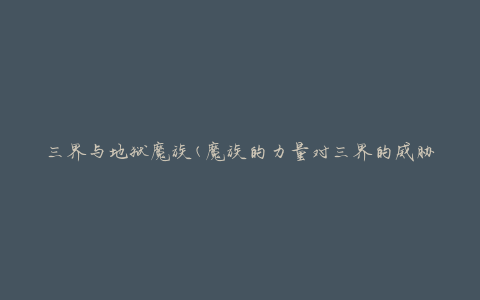 三界与地狱魔族(魔族的力量对三界的威胁如何应对)