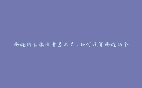 西施的专属语音怎么弄(如何设置西施的个性化语音)
