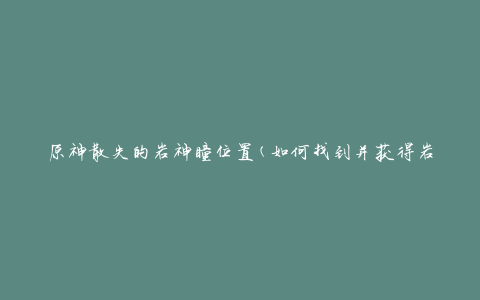 原神散失的岩神瞳位置(如何找到并获得岩神瞳)