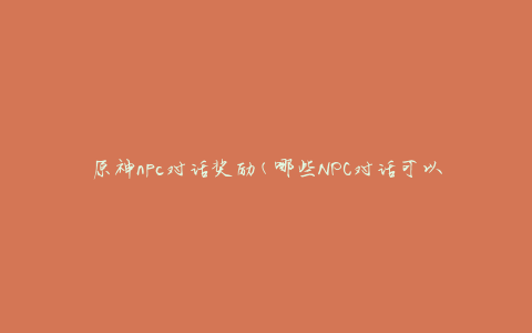 原神npc对话奖励(哪些NPC对话可以获得丰厚奖励)