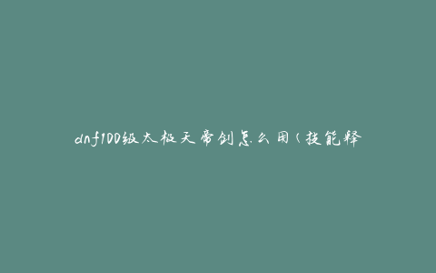 dnf100级太极天帝剑怎么用(技能释放顺序及使用技巧)