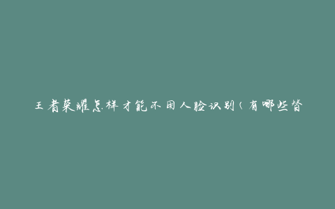 王者荣耀怎样才能不用人脸识别(有哪些替代方法)