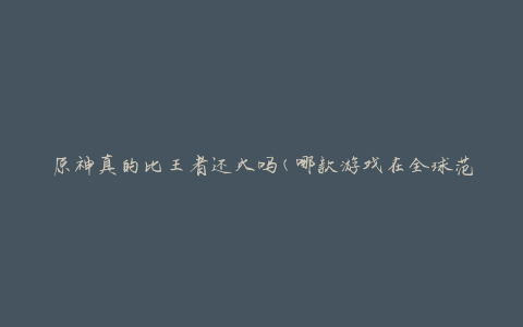 原神真的比王者还火吗(哪款游戏在全球范围内更受欢迎？)