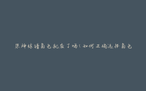 原神练错角色就废了吗(如何正确选择角色提升战力)