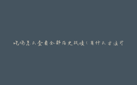 吃鸡怎么查看全部历史战绩(有什么方法可以一次性查看所有战绩记录吗)
