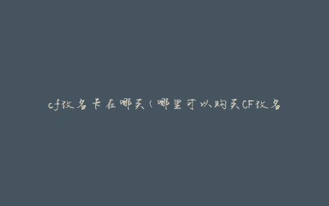 cf改名卡在哪买(哪里可以购买CF改名卡)