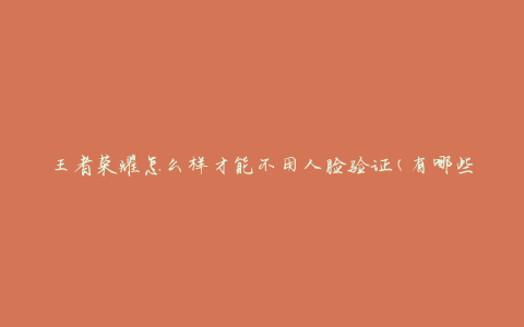 王者荣耀怎么样才能不用人脸验证(有哪些替代方法)