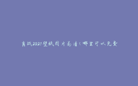 肖战2021壁纸图片高清(哪里可以免费下载？)