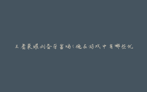 王者荣耀刘备厉害吗(他在游戏中有哪些优势与劣势)