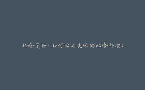 幻塔烹饪(如何做出美味的幻塔料理)