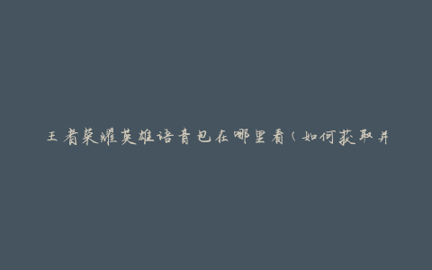 王者荣耀英雄语音包在哪里看(如何获取并使用英雄语音包)