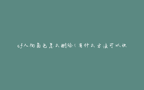 cf人物角色怎么删除(有什么方法可以快速删除CF游戏中的人物角色)