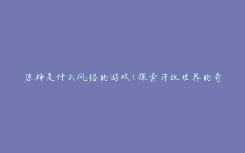 原神是什么风格的游戏(探索开放世界的奇幻冒险之旅)